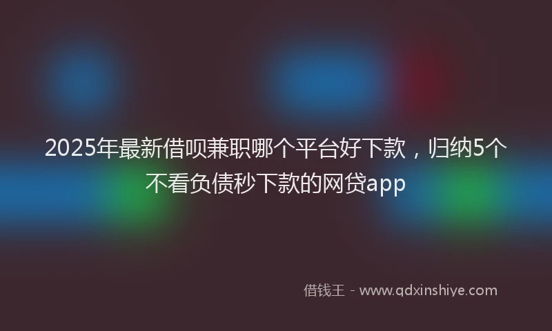 2025年最新借呗兼职哪个平台好下款，归纳5个不看负债秒下款的网贷app