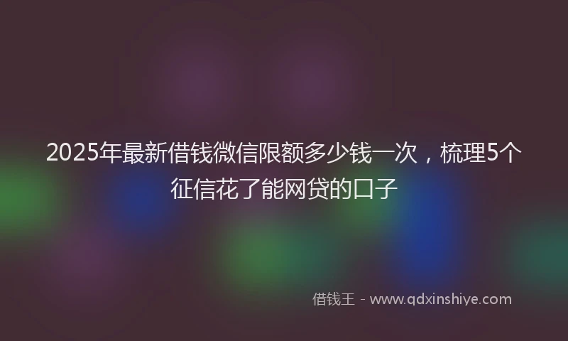 2025年最新借钱微信限额多少钱一次，梳理5个征信花了能网贷的口子