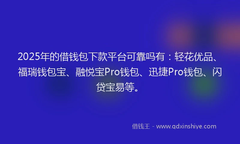 2025年的借钱包下款平台可靠吗有：轻花优品、福瑞钱包宝、融悦宝Pro钱包、迅捷Pro钱包、闪贷宝易等。