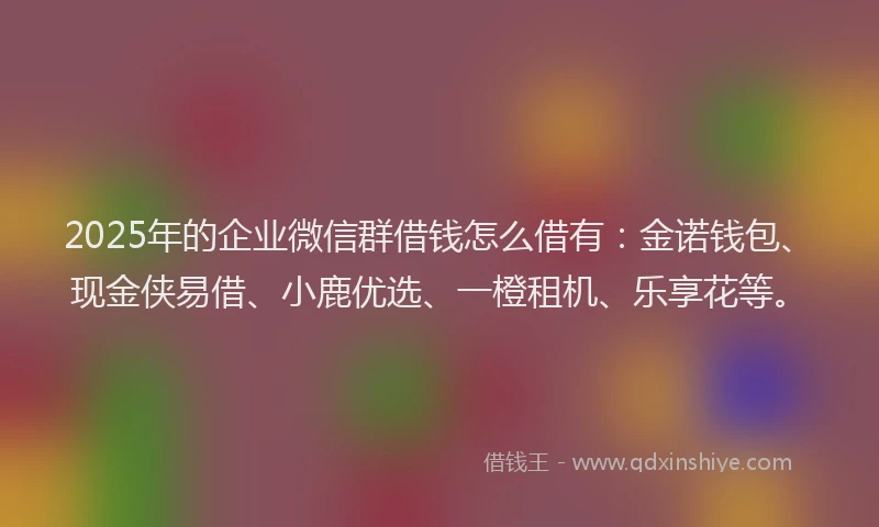2025年的企业微信群借钱怎么借有：金诺钱包、现金侠易借、小鹿优选、一橙租机、乐享花等。