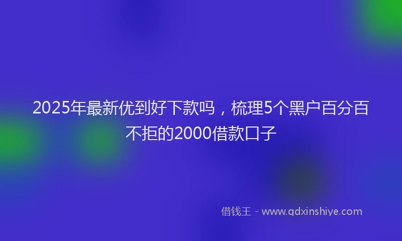 2025年最新优到好下款吗，梳理5个黑户百分百不拒的2000借款口子