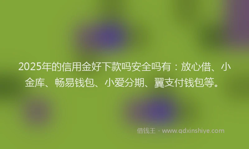 2025年的信用金好下款吗安全吗有：放心借、小金库、畅易钱包、小爱分期、翼支付钱包等。