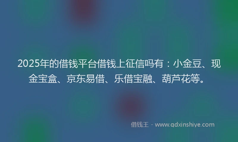 2025年的借钱平台借钱上征信吗有：小金豆、现金宝盒、京东易借、乐借宝融、葫芦花等。