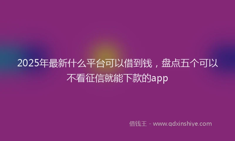 2025年最新什么平台可以借到钱，盘点五个可以不看征信就能下款的app