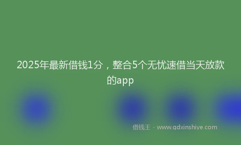 2025年最新借钱1分，整合5个无忧速借当天放款的app