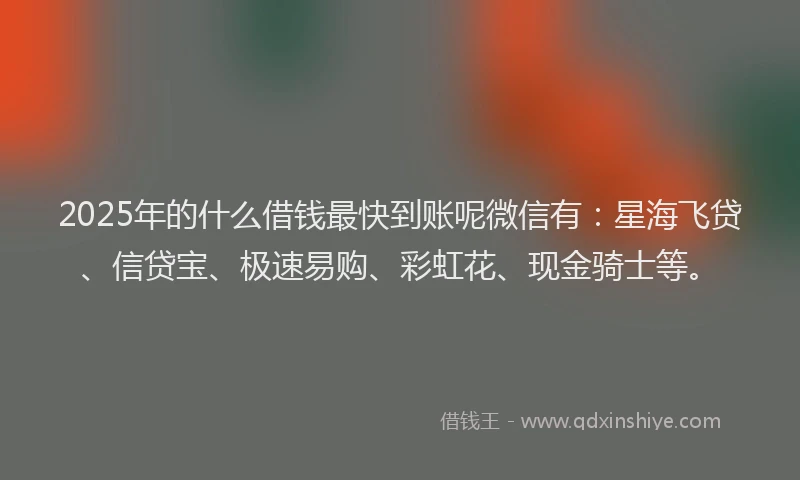 2025年的什么借钱最快到账呢微信有：星海飞贷、信贷宝、极速易购、彩虹花、现金骑士等。