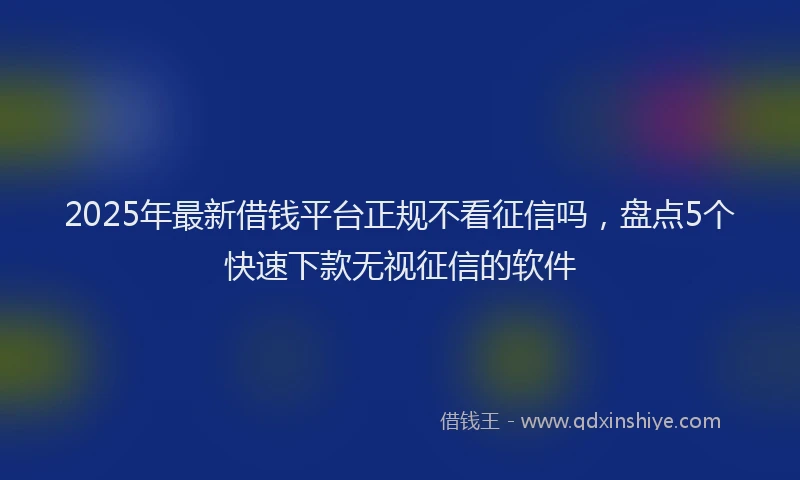 2025年最新借钱平台正规不看征信吗，盘点5个快速下款无视征信的软件