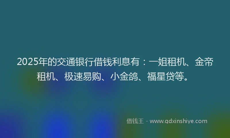 2025年的交通银行借钱利息有：一姐租机、金帝租机、极速易购、小金鸽、福星贷等。