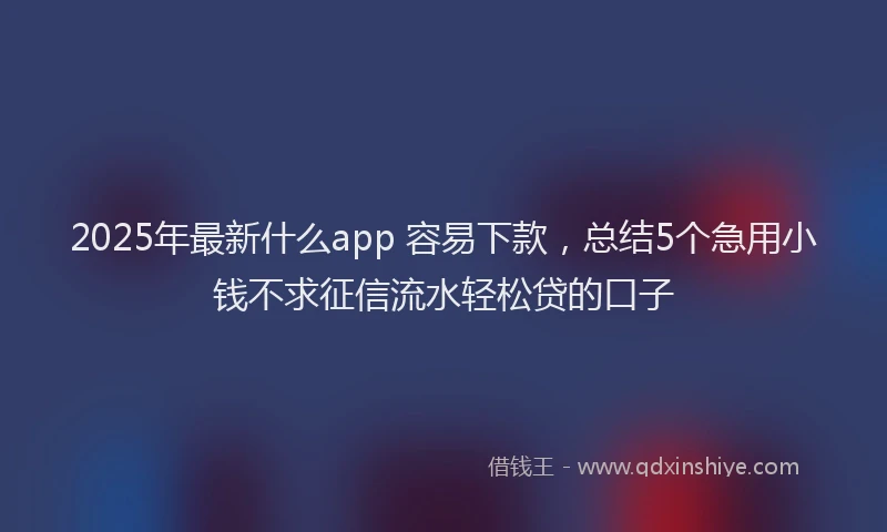 2025年最新什么app 容易下款，总结5个急用小钱不求征信流水轻松贷的口子