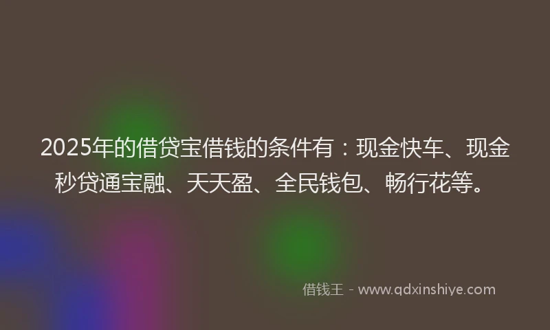 2025年的借贷宝借钱的条件有：现金快车、现金秒贷通宝融、天天盈、全民钱包、畅行花等。