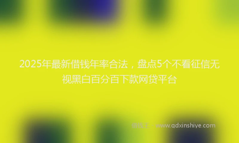 2025年最新借钱年率合法，盘点5个不看征信无视黑白百分百下款网贷平台
