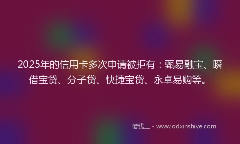 2025年的信用卡多次申请被拒有：甄易融宝、瞬借宝贷、分子贷、快捷宝贷、永卓易购等。
