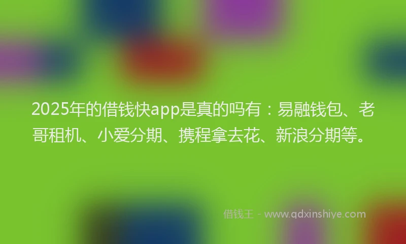 2025年的借钱快app是真的吗有：易融钱包、老哥租机、小爱分期、携程拿去花、新浪分期等。