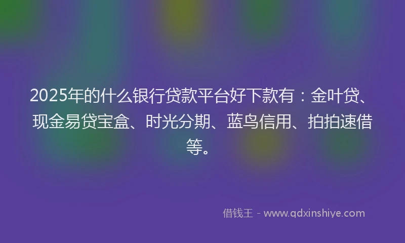 2025年的什么银行贷款平台好下款有：金叶贷、现金易贷宝盒、时光分期、蓝鸟信用、拍拍速借等。