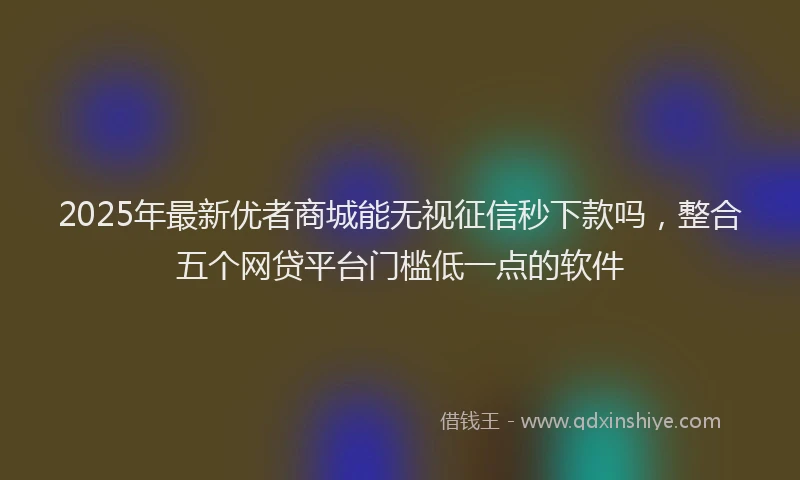 2025年最新优者商城能无视征信秒下款吗，整合五个网贷平台门槛低一点的软件