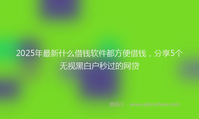2025年最新什么借钱软件都方便借钱，分享5个无视黑白户秒过的网贷