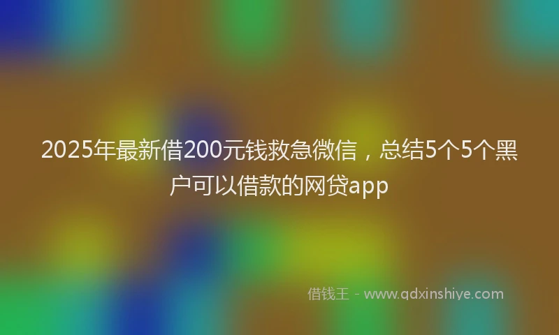 2025年最新借200元钱救急微信，总结5个5个黑户可以借款的网贷app