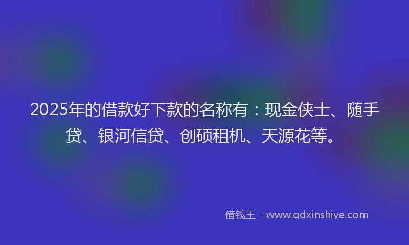 2025年的借款好下款的名称有：现金侠士、随手贷、银河信贷、创硕租机、天源花等。