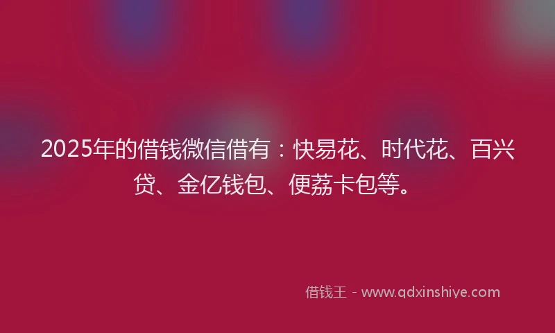 2025年的借钱微信借有：快易花、时代花、百兴贷、金亿钱包、便荔卡包等。