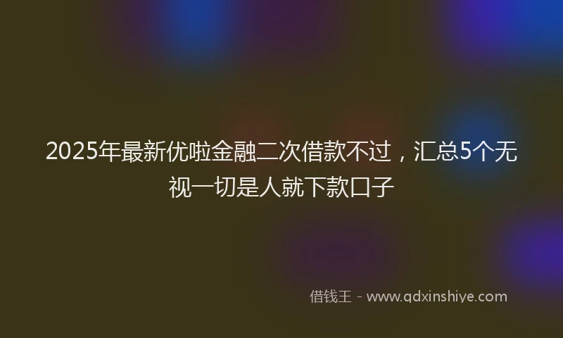 2025年最新优啦金融二次借款不过，汇总5个无视一切是人就下款口子