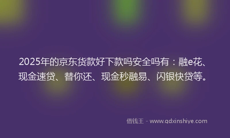2025年的京东货款好下款吗安全吗有：融e花、现金速贷、替你还、现金秒融易、闪银快贷等。