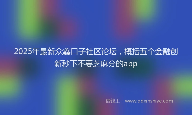 2025年最新众鑫口子社区论坛，概括五个金融创新秒下不要芝麻分的app