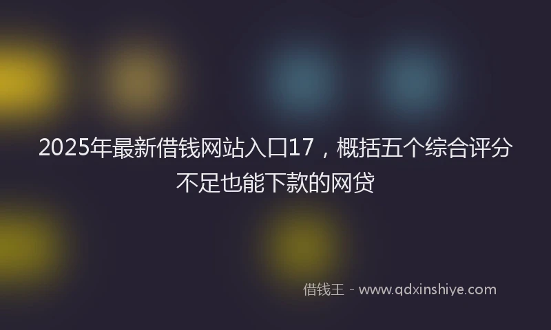 2025年最新借钱网站入口17，概括五个综合评分不足也能下款的网贷