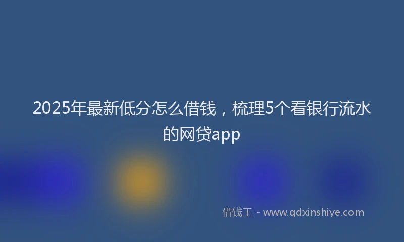 2025年最新低分怎么借钱，梳理5个看银行流水的网贷app