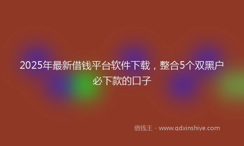 2025年最新借钱平台软件下载，整合5个双黑户必下款的口子