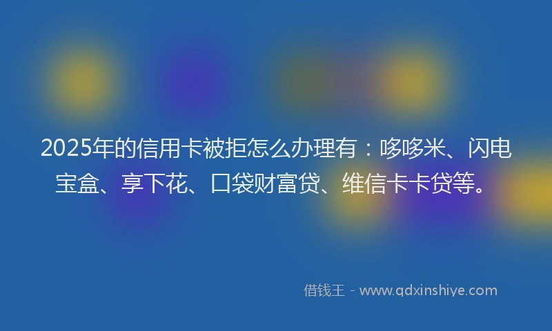 2025年的信用卡被拒怎么办理有：哆哆米、闪电宝盒、享下花、口袋财富贷、维信卡卡贷等。