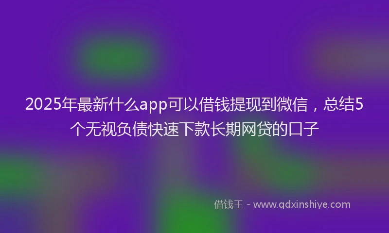 2025年最新什么app可以借钱提现到微信，总结5个无视负债快速下款长期网贷的口子