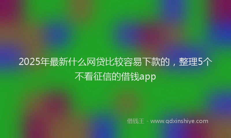 2025年最新什么网贷比较容易下款的，整理5个不看征信的借钱app