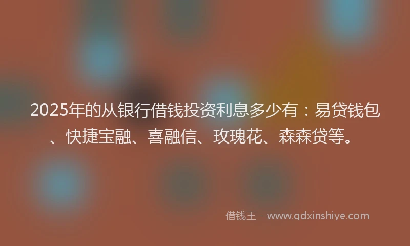 2025年的从银行借钱投资利息多少有：易贷钱包、快捷宝融、喜融信、玫瑰花、森森贷等。