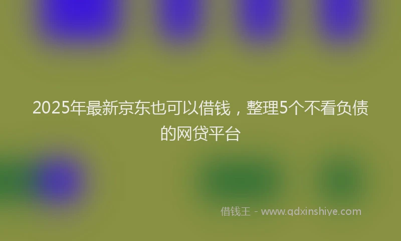 2025年最新京东也可以借钱，整理5个不看负债的网贷平台