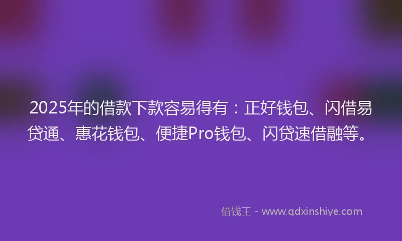 2025年的借款下款容易得有：正好钱包、闪借易贷通、惠花钱包、便捷Pro钱包、闪贷速借融等。