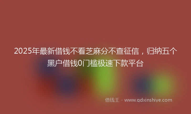 2025年最新借钱不看芝麻分不查征信，归纳五个黑户借钱0门槛极速下款平台