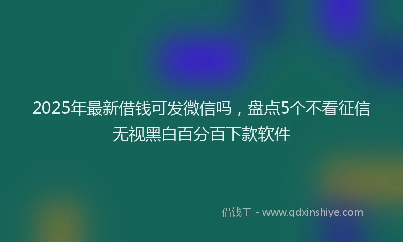 2025年最新借钱可发微信吗，盘点5个不看征信无视黑白百分百下款软件