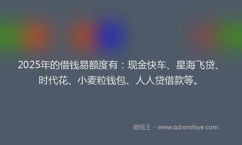 2025年的借钱易额度有：现金快车、星海飞贷、时代花、小麦粒钱包、人人贷借款等。
