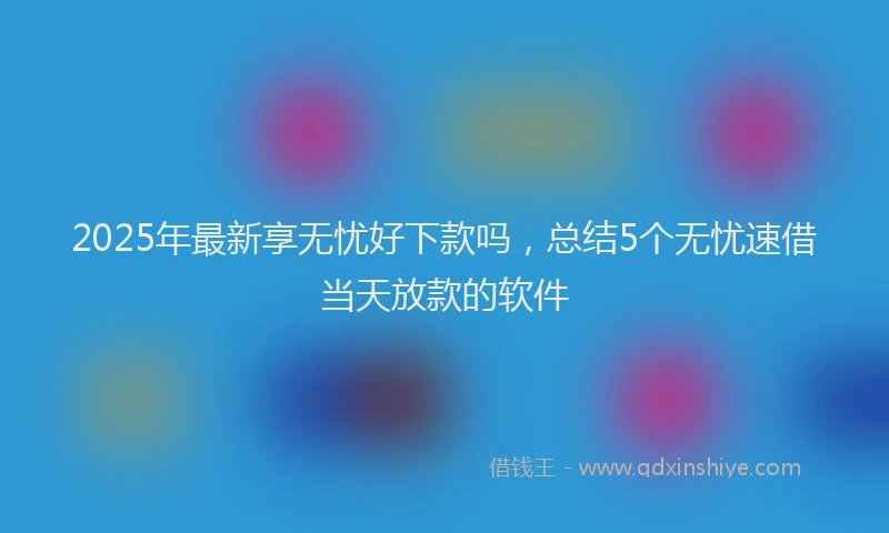 2025年最新享无忧好下款吗，总结5个无忧速借当天放款的软件