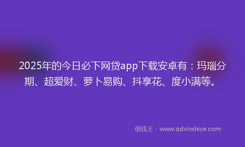 2025年的今日必下网贷app下载安卓有：玛瑙分期、超爱财、萝卜易购、抖享花、度小满等。