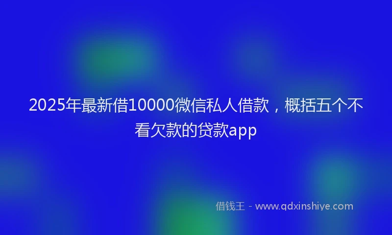 2025年最新借10000微信私人借款，概括五个不看欠款的贷款app