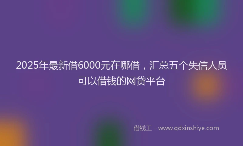 2025年最新借6000元在哪借，汇总五个失信人员可以借钱的网贷平台