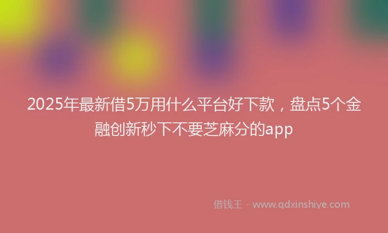 2025年最新借5万用什么平台好下款，盘点5个金融创新秒下不要芝麻分的app