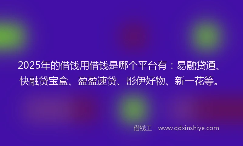 2025年的借钱用借钱是哪个平台有：易融贷通、快融贷宝盒、盈盈速贷、彤伊好物、新一花等。