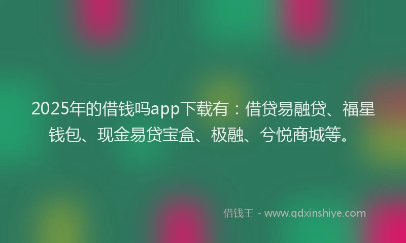 2025年的借钱吗app下载有：借贷易融贷、福星钱包、现金易贷宝盒、极融、兮悦商城等。