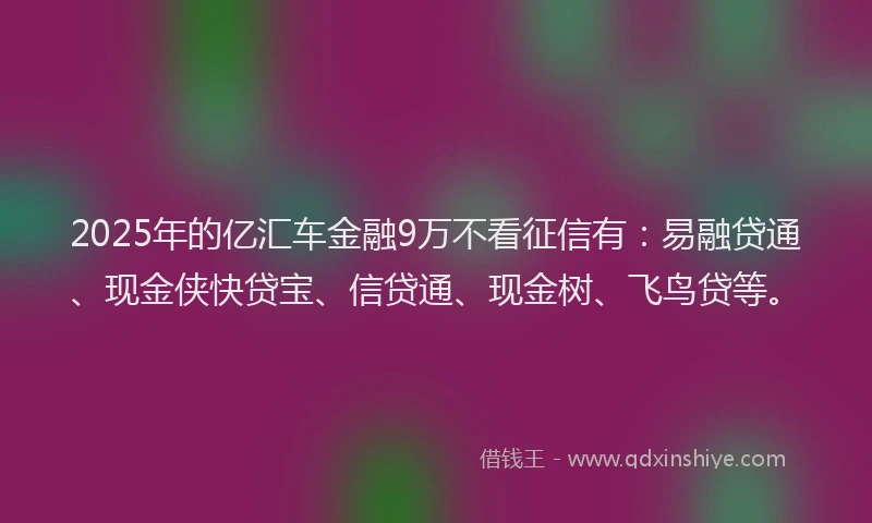 2025年的亿汇车金融9万不看征信有：易融贷通、现金侠快贷宝、信贷通、现金树、飞鸟贷等。