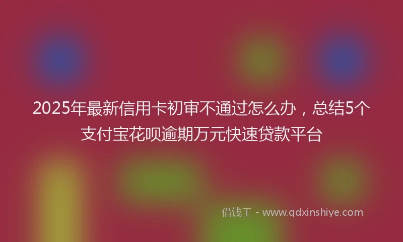 2025年最新信用卡初审不通过怎么办，总结5个支付宝花呗逾期万元快速贷款平台