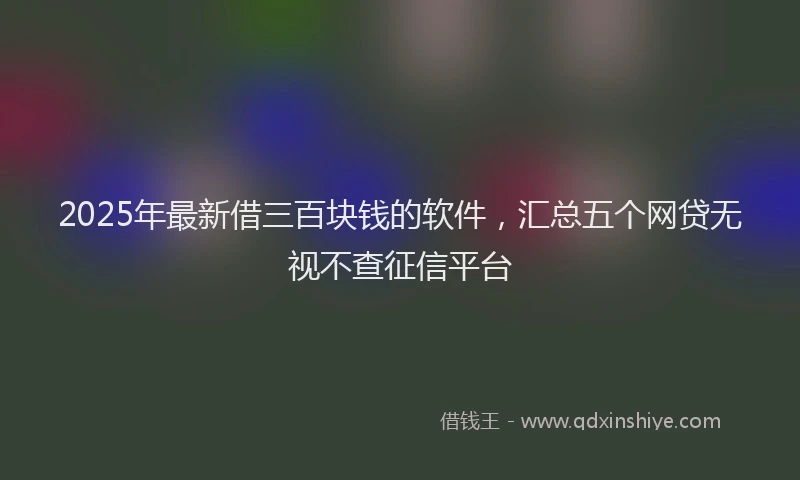 2025年最新借三百块钱的软件，汇总五个网贷无视不查征信平台