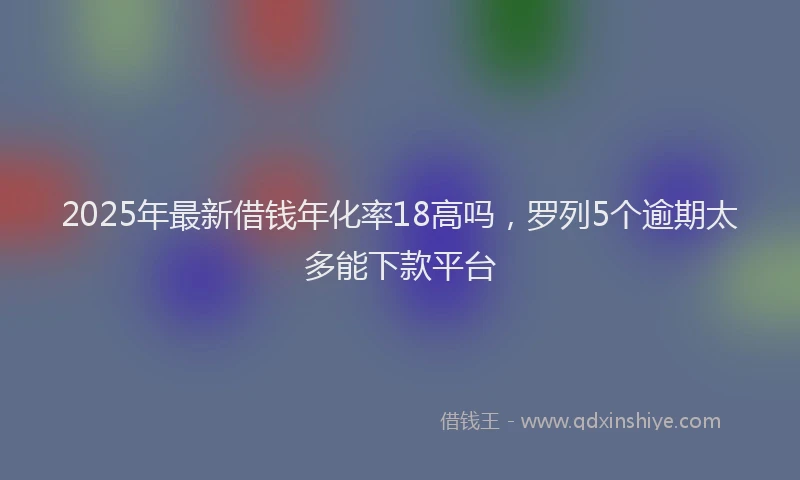 2025年最新借钱年化率18高吗，罗列5个逾期太多能下款平台