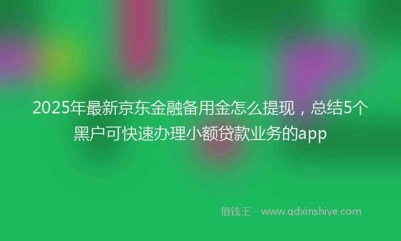 2025年最新京东金融备用金怎么提现，总结5个黑户可快速办理小额贷款业务的app